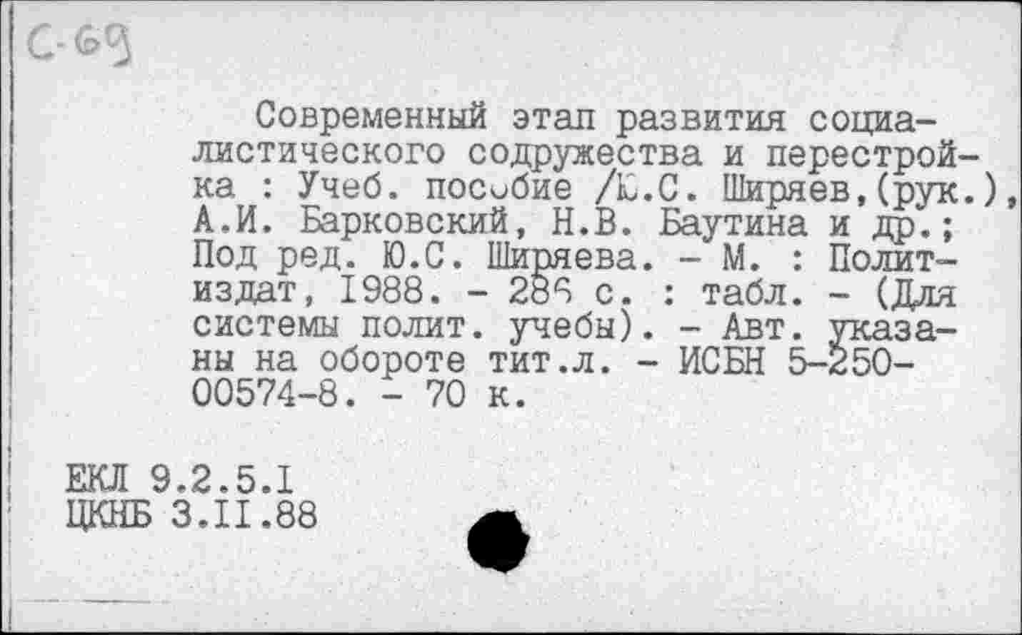 ﻿Современный этап развития социалистического содружества и перестройка : Учеб, пособие /Е.С. Ширяев,(рук.) А.И. Барковский, Н.В. Баутина и др.; Под ред. Ю.С. Ширяева. - М. : Политиздат, 1988. - 288 с. : табл. - (Для системы полит, учебы). - Авт. указаны на обороте тит.л. - ИСБН 5-250-00574-8. - 70 к.
ЕКЛ 9.2.5.1 ЩШБ 3.11.88